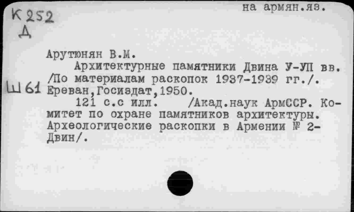 ﻿K2S2
А
на армян.яз.
Арутюнян В.М.
Архитектурные памятники Двина У-УП вв.
і /Ј материалам раскопок 1937-1939 гг./. ш 61 Ереван,Госиздат,1950.
121 с.с илл.	/Акад.наук АрмССР. Ко-
митет по охране памятников архитектуры. Археологические раскопки в Армении № 2-Двин/.